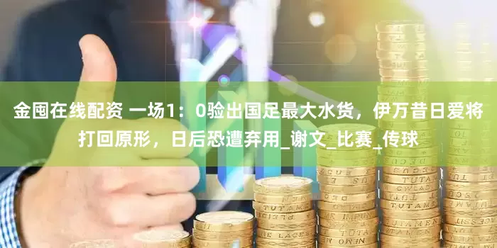 金囤在线配资 一场1：0验出国足最大水货，伊万昔日爱将打回原形，日后恐遭弃用_谢文_比赛_传球