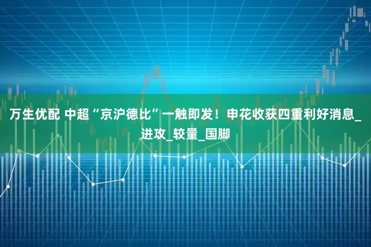 万生优配 中超“京沪德比”一触即发！申花收获四重利好消息_进攻_较量_国脚