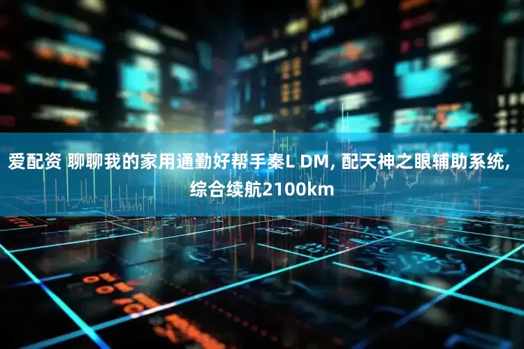 爱配资 聊聊我的家用通勤好帮手秦L DM, 配天神之眼辅助系统, 综合续航2100km
