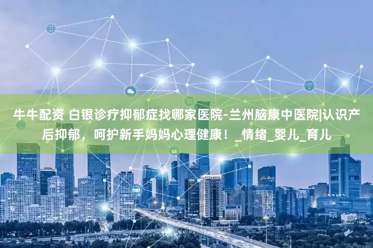 牛牛配资 白银诊疗抑郁症找哪家医院-兰州脑康中医院|认识产后抑郁，呵护新手妈妈心理健康！_情绪_婴儿_育儿