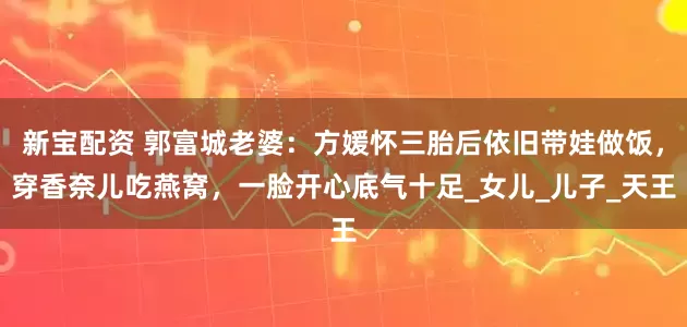 新宝配资 郭富城老婆：方媛怀三胎后依旧带娃做饭，穿香奈儿吃燕窝，一脸开心底气十足_女儿_儿子_天王