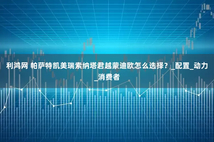 利鸿网 帕萨特凯美瑞索纳塔君越蒙迪欧怎么选择？_配置_动力_消费者