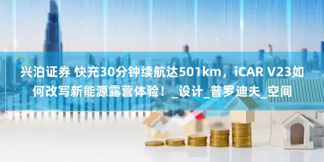 兴泊证券 快充30分钟续航达501km，iCAR V23如何改写新能源露营体验！_设计_普罗迪夫_空间
