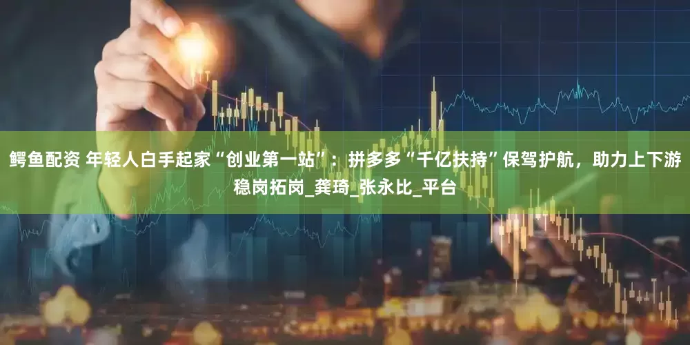 鳄鱼配资 年轻人白手起家“创业第一站”：拼多多“千亿扶持”保驾护航，助力上下游稳岗拓岗_龚琦_张永比_平台