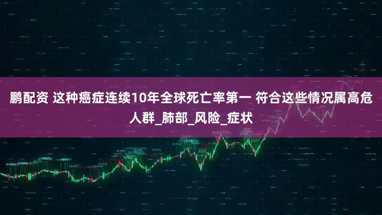 鹏配资 这种癌症连续10年全球死亡率第一 符合这些情况属高危人群_肺部_风险_症状