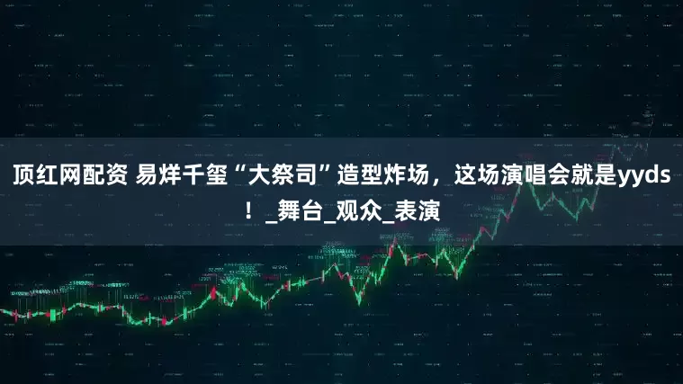 顶红网配资 易烊千玺“大祭司”造型炸场，这场演唱会就是yyds！_舞台_观众_表演