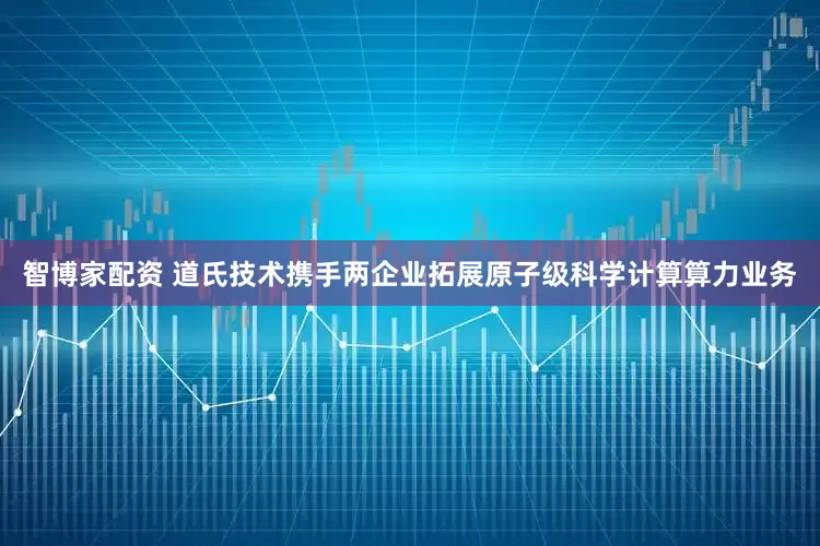 智博家配资 道氏技术携手两企业拓展原子级科学计算算力业务