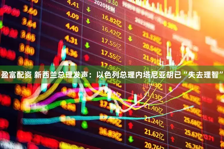 盈富配资 新西兰总理发声：以色列总理内塔尼亚胡已“失去理智”