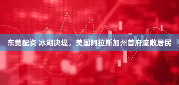 东莞配资 冰湖决堤，美国阿拉斯加州首府疏散居民
