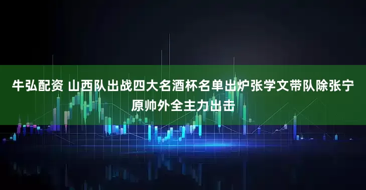 牛弘配资 山西队出战四大名酒杯名单出炉张学文带队除张宁原帅外全主力出击